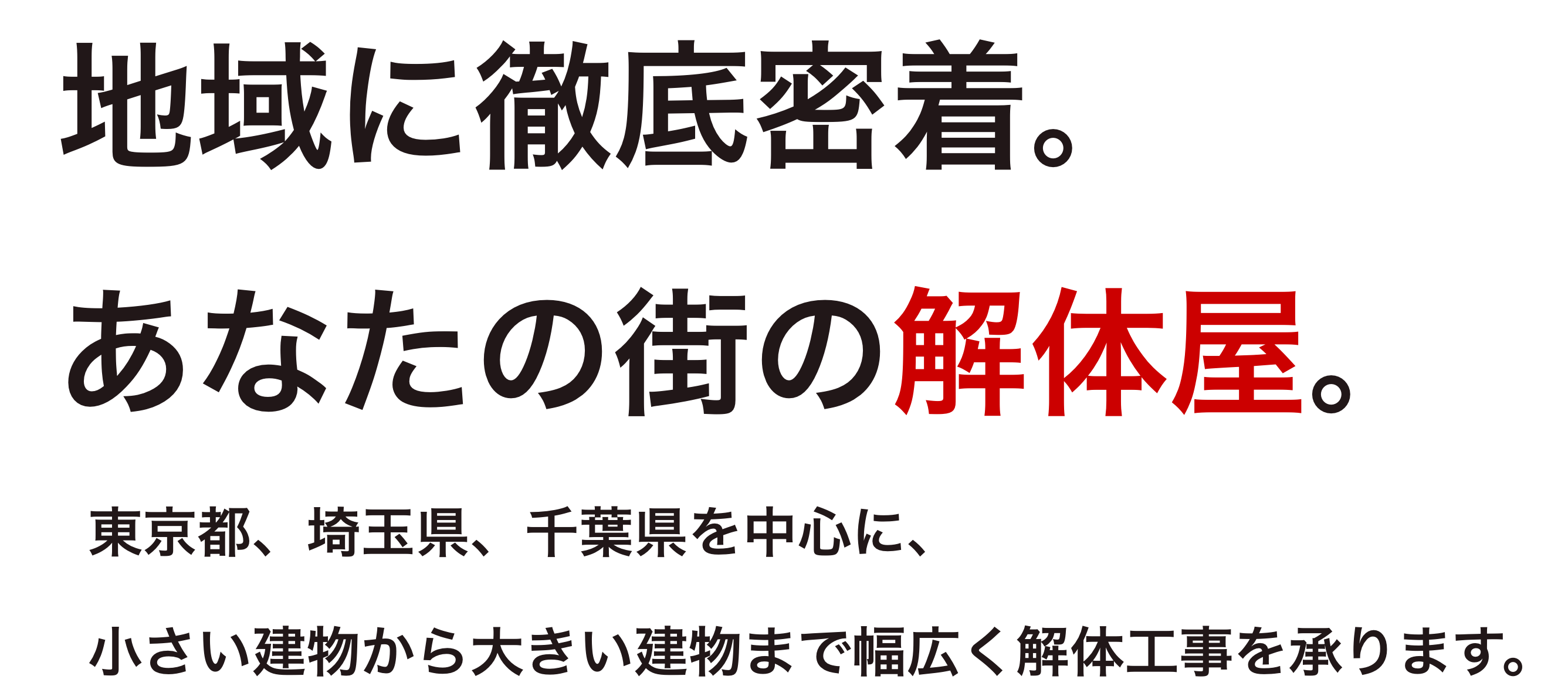 地域に徹底密着。あなたの街の解体屋。東京都、埼玉県、千葉県を中心に、小さい建物から大きい建物まで幅広く解体工事を承ります。