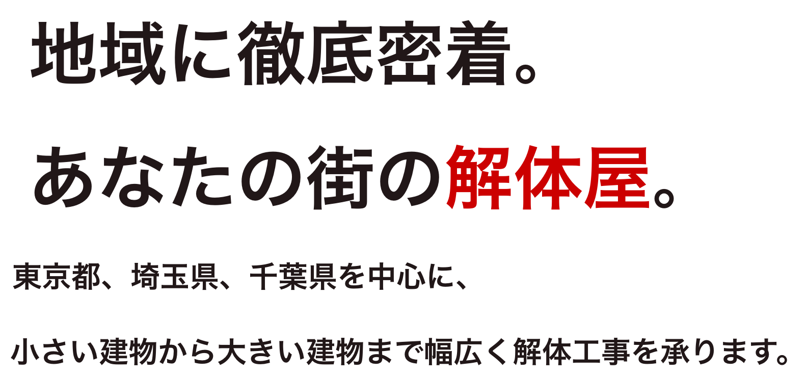 地域に徹底密着。あなたの街の解体屋。東京都、埼玉県、千葉県を中心に、小さい建物から大きい建物まで幅広く解体工事を承ります。